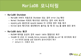 231
MariaDB 모니터링
• MariaDB Shutdown
– MariaDB 서버가 자동으로 Shutdown 되는 경우 error.log 확인
– Normal Shutdown 이외의 메시지로 내려가는 경우 서버 재시작
– mysqld_safe 옵션으로 mysqld daemon 이 시작된 경우 자동 복구
– Killed 등의 메시지로 원인확인이 불가능 할 때 OS log 를 통해 원인 분석
• MariaDB data 복구
– MyISAM 테이블 손상의 경우 repair table 명령으로 복구
– InnoDB 의 손상 시 innodb_force_recovery 옵션을 my.cnf 에 추가하여 복구
 1~6 까지의 옵션을 낮은 번호부터 증가시키면서 복구
 default 0 : 비복구 모드
 