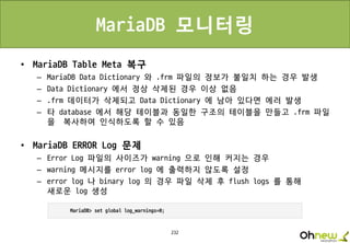 232
MariaDB 모니터링
• MariaDB Table Meta 복구
– MariaDB Data Dictionary 와 .frm 파일의 정보가 불일치 하는 경우 발생
– Data Dictionary 에서 정상 삭제된 경우 이상 없음
– .frm 데이터가 삭제되고 Data Dictionary 에 남아 있다면 에러 발생
– 타 database 에서 해당 테이블과 동일한 구조의 테이블을 만들고 .frm 파일
을 복사하여 인식하도록 할 수 있음
• MariaDB ERROR Log 문제
– Error Log 파일의 사이즈가 warning 으로 인해 커지는 경우
– warning 메시지를 error log 에 출력하지 않도록 설정
– error log 나 binary log 의 경우 파일 삭제 후 flush logs 를 통해
새로운 log 생성
 