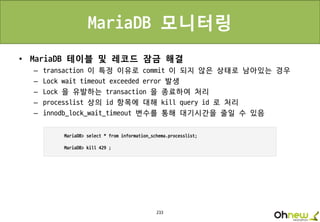 233
MariaDB 모니터링
• MariaDB 테이블 및 레코드 잠금 해결
– transaction 이 특정 이유로 commit 이 되지 않은 상태로 남아있는 경우
– Lock wait timeout exceeded error 발생
– Lock 을 유발하는 transaction 을 종료하여 처리
– processlist 상의 id 항목에 대해 kill query id 로 처리
– innodb_lock_wait_timeout 변수를 통해 대기시간을 줄일 수 있음
 