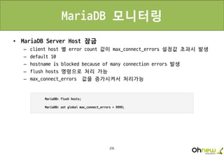 235
MariaDB 모니터링
• MariaDB Server Host 잠금
– client host 별 error count 값이 max_connect_errors 설정값 초과시 발생
– default 10
– hostname is blocked because of many connection errors 발생
– flush hosts 명령으로 처리 가능
– max_connect_errors 값을 증가시켜서 처리가능
 