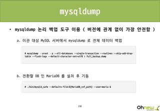 238
mysqldump
• mysqldump 논리 백업 도구 이용 ( 버전에 관계 없이 가장 안전함 )
a. 이관 대상 MySQL 서버에서 mysqldump 로 전체 데이터 백업
b. 전환할 DB 인 MariaDB 를 설치 후 기동
 