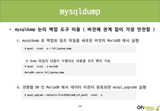 239
mysqldump
• mysqldump 논리 백업 도구 이용 ( 버전에 관계 없이 가장 안전함 )
c. mysqldump 로 백업된 덤프 파일을 새로운 버전의 MariaDB 에서 실행
※ dump 파일의 내용이 수행되는 내용을 모두 확인 가능
d. 전환할 DB 인 MariaDB 에서 데이터 이관이 완료되면 mysql_upgrade 실행
 