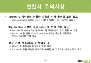 240
전환시 주의사항
• temporary 테이블의 원활한 사용을 위해 옵션값 조정 필요
– aria-pagecache-buffer-size = 64M ( MySQL : key-buffer-size )
• Replication 구성의 경우 slave 를 먼저 전환 필요
– MariaDB 의 binary log 를 MySQL 의 하위버전이 인식 못할 수 있음
– Master DB 를 전환 시 --skip-write-binlog 옵션을 이용하여
mysql_upgrade 수행 필요
• 항상 전환 전 backup 을 받아둘 것
– 데이터 및 환경설정 파일까지 모두 백업
– binlog 로 복원 가능한 데이터가 존재할 수 있으므로 binlog 까지 백업
 