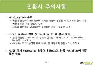 241
전환시 주의사항
• mysql_upgrade 수행
– 버전이 동일하더라도 system 테이블 내용이 변경될 수 있으므로 항시 수행
– 버전이 다른 경우 반드시 수행
– 시스템 테이블의 업데이트만 수행하는 경우 –s 옵션 사용
• unix_timestamp 범위 및 datetime 의 %f 옵션 차이
– 인식 가능한 timestamp 의 범위가 상이함 ( MySQL – INT 의 MAX VALUE ,
MariaDB – 상이 )
– datetime 의 %f 옵션에 대해 MySQL 은 표현하지 못함 ( 5.5 이하 )
• MySQL 에서 deprecated 되었거나 MariaDB 전용 variables에 대한
확인 필요
 