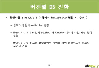 242
버전별 DB 전환
• 확인사항 ( MySQL 5.0 이하에서 MariaDB 5.5 전환 시 주의 )
– 인덱스 칼럼의 collation 변경
– MySQL 4.1 과 5.0 간의 DECIMAL 과 VARCHAR 데이터 타입 저장 방식
변경
– MySQL 5.1 부터 모든 플랫폼에서 테이블 명이 동일하도록 인코딩
되어서 저장
 