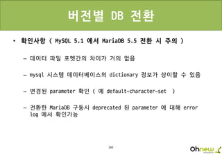243
버전별 DB 전환
• 확인사항 ( MySQL 5.1 에서 MariaDB 5.5 전환 시 주의 )
– 데이터 파일 포멧간의 차이가 거의 없음
– mysql 시스템 데이터베이스의 dictionary 정보가 상이할 수 있음
– 변경된 parameter 확인 ( 예 default-character-set )
– 전환한 MariaDB 구동시 deprecated 된 parameter 에 대해 error
log 에서 확인가능
 