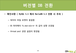 244
버전별 DB 전환
• 확인사항 ( MySQL 5.5 에서 MariaDB 5.5 전환 시 주의 )
– 데이터 파일 포맷이 동일함
– OS 파라메터 fs.max-aio-nr 의 값이 상향 조정됨
– thread pool 관련 설정이 변경됨
 