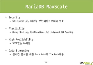 252
MariaDB MaxScale
• Security
– SQL-Injection, DDoS등 보안위협으로부터 보호
• Flexibility
– Query Routing, Replication, Multi-tenant DB Scaling
• High Availability
– SPOF없는 HA지원
• Data Streaming
– 실시간 분석을 위한 Data Lake에 Trx Data제공
 