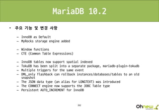 262
MariaDB 10.2
• 주요 기능 및 변경 사항
– InnoDB as Default
– MyRocks storage engine added
– Window functions
– CTE (Common Table Expressions)
– InnoDB tables now support spatial indexed
– TokuDB has been split into a separate package, mariadb-plugin-tokudb
– Multiple triggers for the same event
– DML_only flashback can rollback instances/databases/tables to an old
snapshot
– The JSON data type (an alias for LONGTEXT) was introduced
– The CONNECT engine now supports the JDBC Table type
– Persistent AUTO_INCREMENT for InnoDB
 