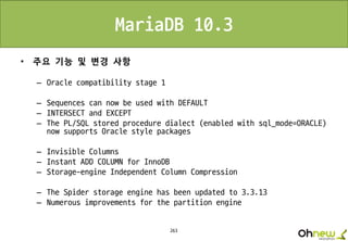 263
MariaDB 10.3
• 주요 기능 및 변경 사항
– Oracle compatibility stage 1
– Sequences can now be used with DEFAULT
– INTERSECT and EXCEPT
– The PL/SQL stored procedure dialect (enabled with sql_mode=ORACLE)
now supports Oracle style packages
– Invisible Columns
– Instant ADD COLUMN for InnoDB
– Storage-engine Independent Column Compression
– The Spider storage engine has been updated to 3.3.13
– Numerous improvements for the partition engine
 