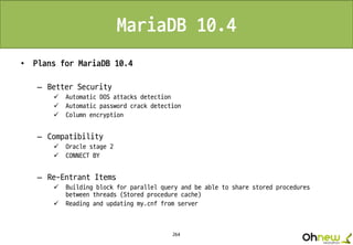 264
MariaDB 10.4
• Plans for MariaDB 10.4
– Better Security
 Automatic DOS attacks detection
 Automatic password crack detection
 Column encryption
– Compatibility
 Oracle stage 2
 CONNECT BY
– Re-Entrant Items
 Building block for parallel query and be able to share stored procedures
between threads (Stored procedure cache)
 Reading and updating my.cnf from server
 