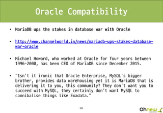 265
Oracle Compatibility
• MariaDB ups the stakes in database war with Oracle
• http://www.channelworld.in/news/mariadb-ups-stakes-database-
war-oracle
• Michael Howard, who worked at Oracle for four years between
1996-2000, has been CEO of MariaDB since December 2015.
• "Isn't it ironic that Oracle Enterprise, MySQL's bigger
brother, provides data warehousing yet it is MariaDB that is
delivering it to you, this community? They don't want you to
succeed with MySQL, they certainly don't want MySQL to
cannibalise things like Exadata."
 