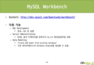 268
MySQL Workbench
• Install: http://dev.mysql.com/downloads/workbench/
• 지원 기능
– SQL Development
 접속, SQL 문 실행
– Server Administration
 MySQL 설치 디렉터리를 정하거나 my.ini 환경설정파일 세팅
– Data Modeling
 "Create EER model from existing database“
 기존 데이터베이스의 database diagram을 생성할 수 있음
 