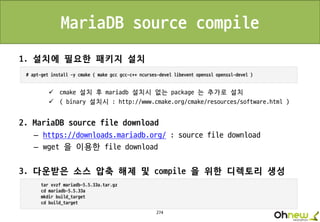 274
MariaDB source compile
1. 설치에 필요한 패키지 설치
 cmake 설치 후 mariadb 설치시 없는 package 는 추가로 설치
 ( binary 설치시 : http://www.cmake.org/cmake/resources/software.html )
2. MariaDB source file download
– https://downloads.mariadb.org/ : source file download
– wget 을 이용한 file download
3. 다운받은 소스 압축 해제 및 compile 을 위한 디렉토리 생성
 