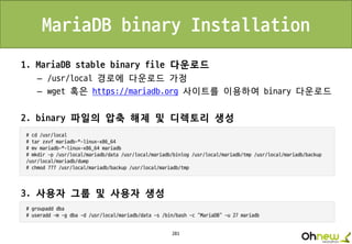 281
MariaDB binary Installation
1. MariaDB stable binary file 다운로드
– /usr/local 경로에 다운로드 가정
– wget 혹은 https://mariadb.org 사이트를 이용하여 binary 다운로드
2. binary 파일의 압축 해제 및 디렉토리 생성
3. 사용자 그룹 및 사용자 생성
 