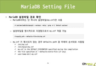 31
MariaDB Setting File
• MariaDB 설정파일 경로 확인
– MariaDB서버는 단 하나의 설정파일(my.cnf)만 사용
– 설정파일을 명시적으로 지정함으로서 my.cnf 적용 가능
– my.cnf 가 명시되지 않는 경우 defaults path 중 아래의 순서대로 사용됨
 /etc/my.cnf
 /etc/mysql/my.cnf
 my.cnf in the DEFAULT_SYSCONFDIR specified during the compilation
 the file specified in --defaults-extra-file (if any)
 user-home-dir/.my.cnf
 
