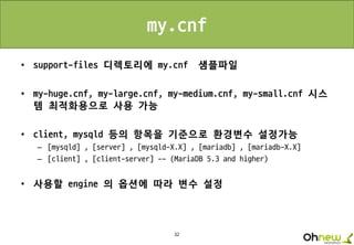32
my.cnf
• support-files 디렉토리에 my.cnf 샘플파일
• my-huge.cnf, my-large.cnf, my-medium.cnf, my-small.cnf 시스
템 최적화용으로 사용 가능
• client, mysqld 등의 항목을 기준으로 환경변수 설정가능
– [mysqld] , [server] , [mysqld-X.X] , [mariadb] , [mariadb-X.X]
– [client] , [client-server] -- (MariaDB 5.3 and higher)
• 사용할 engine 의 옵션에 따라 변수 설정
 