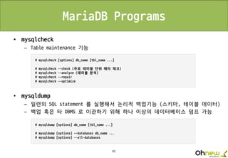 41
MariaDB Programs
• mysqlcheck
– Table maintenance 기능
• mysqldump
– 일련의 SQL statement 를 실행해서 논리적 백업기능 (스키마, 테이블 데이터)
– 백업 혹은 타 DBMS 로 이관하기 위해 하나 이상의 데이터베이스 덤프 가능
 