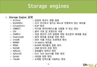 54
Storage engines
• Storage Engine 요약
– Archive : 삽입후 레코드 변환 없음
– BLACKHOLE : 쓰기 무시하고 읽기는 NULL로 반환하지 않는 테이블
– ColumnStore : OLAP 엔진
– CONNECT : 이기종 데이터베이스를 사용할 수 있는 엔진
– CSV : 콤마 구분 값 포맷으로 저장
– EXAMPLE : 저장 엔진의 시작 방법에 대한 최소한의 예제를 제공
– FederatedX : 원격 테이블 접속을 위한 엔진
– InnoDB : 외부 키를 가지는 트랜잭션 엔진
– MEMORY : In-memory 테이블
– MERGE : MyISAM 테이블의 집합 관리
– MyISAM : ISAM 방식의 저장 엔진
– MyRocks : 압축률이 뛰어난 엔진
– SphinxSE : Full Text Search를 위한 엔진
– Spider : 샤딩을 위한 엔진
– TokuDB : 프랙탈 인덱스를 사용하는 엔진
 