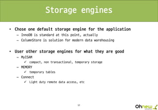 57
Storage engines
• Chose one default storage engine for the application
– InnoDB is standard at this point, actually
– ColumnStore is solution for modern data warehousing
• User other storage engines for what they are good
– MyISAM
 compact, non transactional, temporary storage
– MEMORY
 temporary tables
– Connect
 Light duty remote data access, etc
 