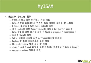 58
MyISAM
• MyISAM Engine 특징
– MySQL 3.23.x 이후 버전에서 사용 가능
– Data 저장이 효율적이고 빈번한 Data 사용의 부하를 잘 소화함
– B-tree, R-tree & Full-text Index를 지원
– 특정 Index에 대한 Memory Cache를 지원 ( key_buffer_size )
– Data 압축에 대한 옵션을 제공 ( fixed / dynamic / compressed )
– 지리적 Data를 지원
– Table 레벨의 Lock을 지원 & Transaction을 미지원
– Backup 및 특정 시점으로의 복구 지원
– DB 는 directory 별로 생성 및 관리
– .frm / .myd / .myi 파일로 구성 ( Table 구조정보 / data / index )
– engine = myisam 형태로 지정
 