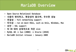 6
MariaDB Overview
• Open Source Relational Database
• 사용이 편리하고, 확장성이 좋으며, 우수한 성능
• 연결성 : full networking support
• 이식성 : run on most OSes, such as Unix, Windows, Mac
• 보안 : SSL support
• 타 DB 대비 상대적으로 작은 size
• MySQL AB -> Sun (2008) -> Oracle (2010)
• MariaDB Initial release : January 2009
 