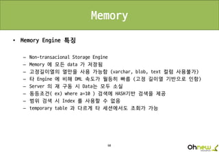 60
Memory
• Memory Engine 특징
– Non-transacional Storage Engine
– Memory 에 모든 data 가 저장됨
– 고정길이열의 열만을 사용 가능함 (varchar, blob, text 컬럼 사용불가)
– 타 Engine 에 비해 DML 속도가 월등히 빠름 (고정 길이열 기반으로 인함)
– Server 의 재 구동 시 Data는 모두 소실
– 동등조건( ex) where a=10 ) 검색에 HASH기반 검색을 제공
– 범위 검색 시 Index 를 사용할 수 없음
– temporary table 과 다르게 타 세션에서도 조회가 가능
 