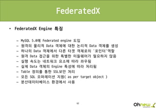 62
FederatedX
• FederatedX Engine 특징
– MySQL 5.0에 Federated engine 도입
– 원격의 물리적 Data 객체에 대한 논리적 Data 객체를 생성
– 하나의 Data 객체에서 다른 타겟 객체로의 ‘포인터’역할
– 원격 Data 접근을 위한 특별한 미들웨어가 필요하지 않음
– 실행 속도는 네트워크 요소에 따라 좌우됨
– 실제 Data 객체의 Engine 특성에 따라 처리됨
– Table 정의를 통한 SSL보안 처리
– 모든 SQL 오퍼레이션 지원( as per target object )
– 분산데이터베이스 환경에서 사용
 