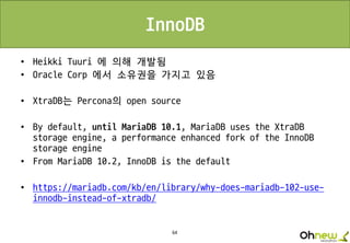 64
InnoDB
• Heikki Tuuri 에 의해 개발됨
• Oracle Corp 에서 소유권을 가지고 있음
• XtraDB는 Percona의 open source
• By default, until MariaDB 10.1, MariaDB uses the XtraDB
storage engine, a performance enhanced fork of the InnoDB
storage engine
• From MariaDB 10.2, InnoDB is the default
• https://mariadb.com/kb/en/library/why-does-mariadb-102-use-
innodb-instead-of-xtradb/
 