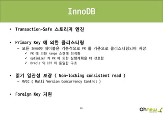 65
InnoDB
• Transaction-Safe 스토리지 엔진
• Primary Key 에 의한 클러스터링
– 모든 InnoDB 테이블은 기본적으로 PK 를 기준으로 클러스터링되어 저장
 PK 에 의한 range 스캔에 최적화
 optimizer 가 PK 에 의한 실행계획을 더 선호함
 Oracle 의 IOT 와 동일한 구조
• 읽기 일관성 보장 ( Non-locking consistent read )
– MVCC ( Multi Version Concurrency Control )
• Foreign Key 지원
 