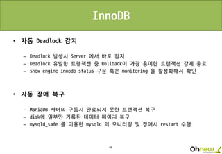 66
InnoDB
• 자동 Deadlock 감지
– Deadlock 발생시 Server 에서 바로 감지
– Deadlock 유발한 트랜잭션 중 Rollback이 가장 용이한 트랜잭션 강제 종료
– show engine innodb status 구문 혹은 monitoring 을 활성화해서 확인
• 자동 장애 복구
– MariaDB 서버의 구동시 완료되지 못한 트랜잭션 복구
– disk에 일부만 기록된 데이터 페이지 복구
– mysqld_safe 를 이용한 mysqld 의 모니터링 및 장애시 restart 수행
 