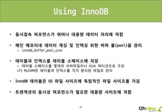 67
Using InnoDB
• 동시접속 퍼포먼스가 뛰어나 대용량 데이터 처리에 적합
• 메인 메모리내 데이터 캐싱 및 인덱싱 위한 버퍼 풀(pool)을 관리
– innodb_buffer_pool_size
• 테이블과 인덱스를 테이블 스페이스에 저장
– 테이블 스페이스를 몇개의 서버파일이나 disk 파티션으로 구성
cf) MyISAM은 테이블과 인덱스를 각각 분리된 파일로 관리
• InnoDB 테이블은 OS 파일 사이즈에 독립적인 파일 사이즈를 가짐
• 트랜잭션의 동시성 퍼포먼스가 필요한 대용량 사이트에 적합
 