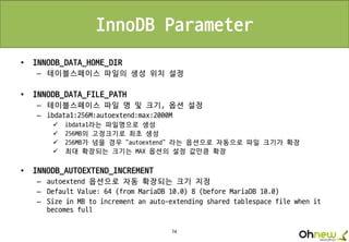 74
InnoDB Parameter
• INNODB_DATA_HOME_DIR
– 테이블스페이스 파일의 생성 위치 설정
• INNODB_DATA_FILE_PATH
– 테이블스페이스 파일 명 및 크기, 옵션 설정
– ibdata1:256M:autoextend:max:2000M
 ibdata1라는 파일명으로 생성
 256MB의 고정크기로 최초 생성
 256MB가 넘을 경우 “autoextend” 라는 옵션으로 자동으로 파일 크기가 확장
 최대 확장되는 크기는 MAX 옵션의 설정 값만큼 확장
• INNODB_AUTOEXTEND_INCREMENT
– autoextend 옵션으로 자동 확장되는 크기 지정
– Default Value: 64 (from MariaDB 10.0) 8 (before MariaDB 10.0)
– Size in MB to increment an auto-extending shared tablespace file when it
becomes full
 