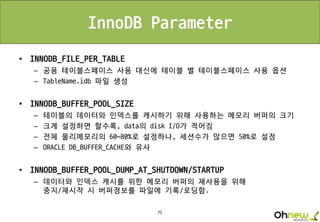 75
InnoDB Parameter
• INNODB_FILE_PER_TABLE
– 공용 테이블스페이스 사용 대신에 테이블 별 테이블스페이스 사용 옵션
– TableName.idb 파일 생성
• INNODB_BUFFER_POOL_SIZE
– 테이블의 데이터와 인덱스를 캐시하기 위해 사용하는 메모리 버퍼의 크기
– 크게 설정하면 할수록, data의 disk I/O가 적어짐
– 전체 물리메모리의 60~80%로 설정하나, 세션수가 많으면 50%로 설정
– ORACLE DB_BUFFER_CACHE와 유사
• INNODB_BUFFER_POOL_DUMP_AT_SHUTDOWN/STARTUP
– 데이터와 인덱스 캐시를 위한 메모리 버퍼의 재사용을 위해
중지/재시작 시 버퍼정보를 파일에 기록/로딩함.
 