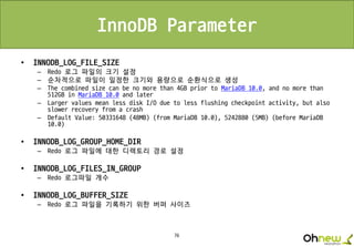 76
InnoDB Parameter
• INNODB_LOG_FILE_SIZE
– Redo 로그 파일의 크기 설정
– 순차적으로 파일이 일정한 크기와 용량으로 순환식으로 생성
– The combined size can be no more than 4GB prior to MariaDB 10.0, and no more than
512GB in MariaDB 10.0 and later
– Larger values mean less disk I/O due to less flushing checkpoint activity, but also
slower recovery from a crash
– Default Value: 50331648 (48MB) (from MariaDB 10.0), 5242880 (5MB) (before MariaDB
10.0)
• INNODB_LOG_GROUP_HOME_DIR
– Redo 로그 파일에 대한 디렉토리 경로 설정
• INNODB_LOG_FILES_IN_GROUP
– Redo 로그파일 개수
• INNODB_LOG_BUFFER_SIZE
– Redo 로그 파일을 기록하기 위한 버퍼 사이즈
 