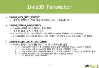 77
InnoDB Parameter
• INNODB_LOCK_WAIT_TIMEOUT
– 롤백이 진행되기 전에 락을 대기하는 시간 ( default 50 )
• INNODB_THREAD_CONCURRENCY
– InnoDB 내부에 OS 쓰레드의 숫자 설정
– 설정된 값과 같거나 적게 유지
– A setting of 0, the default, permits as many threads as necessary
– A suggested setting is twice the number of CPU's plus the number of disks
• INNODB_FLUSH_LOG_AT_TRX_COMMIT
– commit 동작시 데이터를 log file 에 기록여부를 설정
 0 : log buffer내용이 1초 간격으로 로그파일에 쓰여지고 flush, commit시 미동작
 1 : log buffer내용이 commit할 때에 로그 파일에 쓰여지고 flush
 2 : log buffer내용이 commit할 때에 로그 파일에 쓰여지고 flush는 1초 간격으로 동작
 3 : (from MariaDB 10.0) Emulates MariaDB 5.5 group commit
(3 syncs per group commit)
 