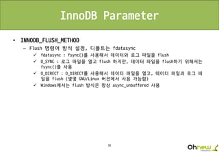 78
InnoDB Parameter
• INNODB_FLUSH_METHOD
– Flush 명령어 방식 설정, 디폴트는 fdatasync
 fdatasync : fsync()를 사용해서 데이터와 로그 파일을 flush
 O_SYNC : 로그 파일을 열고 flush 하지만, 데이터 파일을 flush하기 위해서는
fsync()를 사용
 O_DIRECT : O_DIRECT를 사용해서 데이터 파일을 열고, 데이터 파일과 로그 파
일을 flush (몇몇 GNU/Linux 버전에서 사용 가능함)
 Windows에서는 flush 방식은 항상 async_unbuffered 사용
 