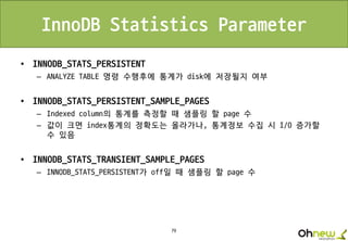 79
InnoDB Statistics Parameter
• INNODB_STATS_PERSISTENT
– ANALYZE TABLE 명령 수행후에 통계가 disk에 저장될지 여부
• INNODB_STATS_PERSISTENT_SAMPLE_PAGES
– Indexed column의 통계를 측정할 때 샘플링 할 page 수
– 값이 크면 index통계의 정확도는 올라가나, 통계정보 수집 시 I/O 증가할
수 있음
• INNODB_STATS_TRANSIENT_SAMPLE_PAGES
– INNODB_STATS_PERSISTENT가 off일 때 샘플링 할 page 수
 