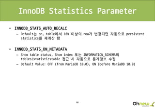 80
InnoDB Statistics Parameter
• INNODB_STATS_AUTO_RECALC
– Default는 on, table에서 10% 이상의 row가 변경되면 자동으로 persistent
statistics를 재계산 함
• INNODB_STATS_ON_METADATA
– Show table status, Show index 또는 INFORMATION_SCHEMA의
tables/statisticstable 접근 시 자동으로 통계정보 수집
– Default Value: OFF (from MariaDB 10.0), ON (before MariaDB 10.0)
 