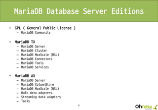 8
MariaDB Database Server Editions
• GPL ( General Public License )
– MariaDB Community
• MariaDB TX
– MariaDB Server
– MariaDB Cluster
– MariaDB MaxScale (BSL)
– MariaDB Connectors
– MariaDB Tools
– MariaDB Services
• MariaDB AX
– MariaDB Server
– MariaDB ColumnStore
– MariaDB MaxScale (BSL)
– Bulk data adapters
– Streaming data adapters
– Tools
 