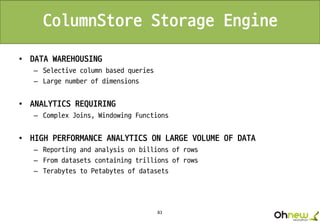 83
ColumnStore Storage Engine
• DATA WAREHOUSING
– Selective column based queries
– Large number of dimensions
• ANALYTICS REQUIRING
– Complex Joins, Windowing Functions
• HIGH PERFORMANCE ANALYTICS ON LARGE VOLUME OF DATA
– Reporting and analysis on billions of rows
– From datasets containing trillions of rows
– Terabytes to Petabytes of datasets
 