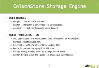 85
ColumnStore Storage Engine
• USER MODULES
– mysqld : The MariaDB server
– ExeMgr : MariaDB’s interface to ColumnStore
– cpimport : high-performance data import
• QUERY PROCESSING - UM
– SQL Operations are translated into thousands of Primitives
– Parallel/Distributed SQL
– Extensible with Parallel/Distributed UDFs
– Query is parsed by mysqld on UM node
– Parsed query handed over to ExeMgr on UM node
– ExeMgr breaks down the query in primitive operations
 