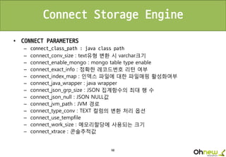 90
Connect Storage Engine
• CONNECT PARAMETERS
– connect_class_path : java class path
– connect_conv_size : text유형 변환 시 varchar크기
– connect_enable_mongo : mongo table type enable
– connect_exact_info : 정확한 레코드번호 리턴 여부
– connect_index_map : 인덱스 파일에 대한 파일매핑 활성화여부
– connect_java_wrapper : java wrapper
– connect_json_grp_size : JSON 집계함수의 최대 행 수
– connect_json_null : JSON NULL값
– connect_jvm_path : JVM 경로
– connect_type_conv : TEXT 컬럼의 변환 처리 옵션
– connect_use_tempfile
– connect_work_size : 메모리할당에 사용되는 크기
– connect_xtrace : 콘솔추적값
 