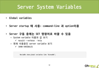 92
Server System Variables
• Global variables
• Server startup 때 사용: command-line 과 option이용
• Server 구동 중에는 SET 명령어로 바꿀 수 있음
– System variable 이름과 값 보기
 mysqld --verbose –help
– 현재 사용중인 server variable 보기
 SHOW VARIBALES
 