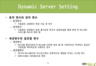 93
Dynamic Server Setting
• 동적 변수와 정적 변수
– 동적변수
 기동중인 상태에서 변경 가능 한 변수
– 정적변수
 기동중인 상태에서 변경 불가능한 변수로 설정파일을 통해 변경 후 MariaDB
서비스를 재시작 해야 함
• 세션변수와 글로벌 변수
– 세션변수
 MariaDB 클라이언트가 MariaDB 서버에 접속 할 때 기본적으로 부여하는 옵션의
기본값을 제어하는데 사용하는 변수
– 글로벌변수
 하나의 MariaDB서버 인스턴스에서 전체적으로 영향을 미치는 시스템 변수
 SHOW GLOBAL VARIABLES로 확인
 