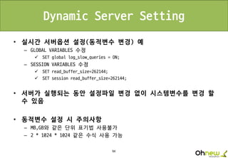 94
Dynamic Server Setting
• 실시간 서버옵션 설정(동적변수 변경) 예
– GLOBAL VARIABLES 수정
 SET global log_slow_queries = ON;
– SESSION VARIABLES 수정
 SET read_buffer_size=262144;
 SET session read_buffer_size=262144;
• 서버가 실행되는 동안 설정파일 변경 없이 시스템변수를 변경 할
수 있음
• 동적변수 설정 시 주의사항
– MB,GB와 같은 단위 표기법 사용불가
– 2 * 1024 * 1024 같은 수식 사용 가능
 