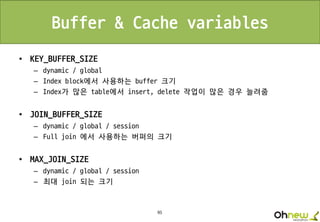 95
Buffer & Cache variables
• KEY_BUFFER_SIZE
– dynamic / global
– Index block에서 사용하는 buffer 크기
– Index가 많은 table에서 insert, delete 작업이 많은 경우 늘려줌
• JOIN_BUFFER_SIZE
– dynamic / global / session
– Full join 에서 사용하는 버퍼의 크기
• MAX_JOIN_SIZE
– dynamic / global / session
– 최대 join 되는 크기
 