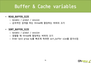 96
Buffer & Cache variables
• READ_BUFFER_SIZE
– dynamic / global / session
– 순차적인 검색을 하는 thread에 할당하는 버퍼의 크기
• SORT_BUFFER_SIZE
– dynamic / global / session
– 정렬할 때 thread에 할당하는 버퍼의 크기
– Order by나 group by를 빠르게 하려면 sort_buffer size를 증가시킴
 