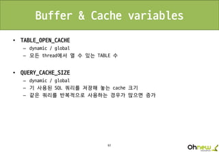 97
Buffer & Cache variables
• TABLE_OPEN_CACHE
– dynamic / global
– 모든 thread에서 열 수 있는 TABLE 수
• QUERY_CACHE_SIZE
– dynamic / global
– 기 사용된 SQL 쿼리를 저장해 놓는 cache 크기
– 같은 쿼리를 반복적으로 사용하는 경우가 많으면 증가
 