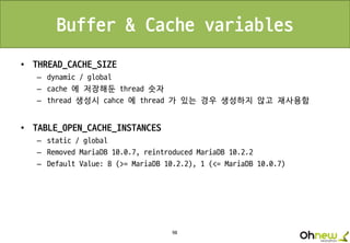 98
Buffer & Cache variables
• THREAD_CACHE_SIZE
– dynamic / global
– cache 에 저장해둔 thread 숫자
– thread 생성시 cahce 에 thread 가 있는 경우 생성하지 않고 재사용함
• TABLE_OPEN_CACHE_INSTANCES
– static / global
– Removed MariaDB 10.0.7, reintroduced MariaDB 10.2.2
– Default Value: 8 (>= MariaDB 10.2.2), 1 (<= MariaDB 10.0.7)
 